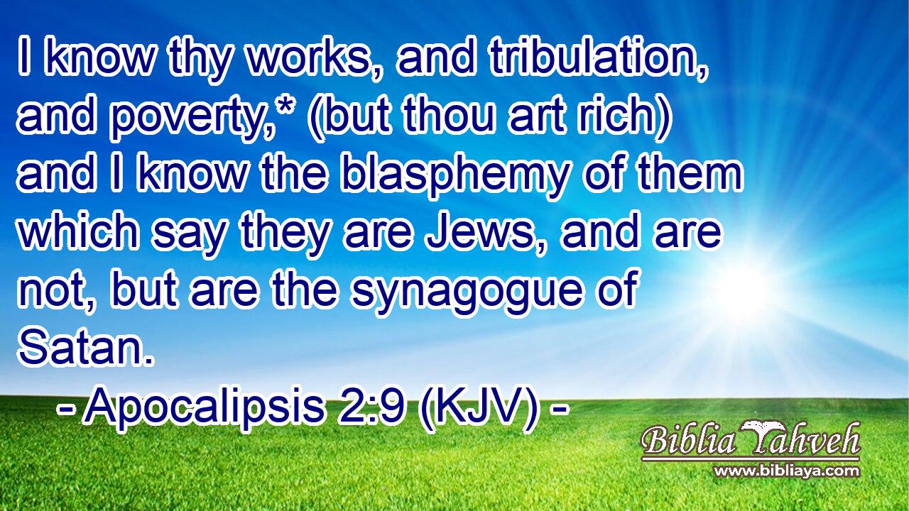 I know thy works, and tribulation, and poverty,* (but thou art rich) and I know the blasphemy of them which say they are Jews, and are not, but are the synagogue of Satan.