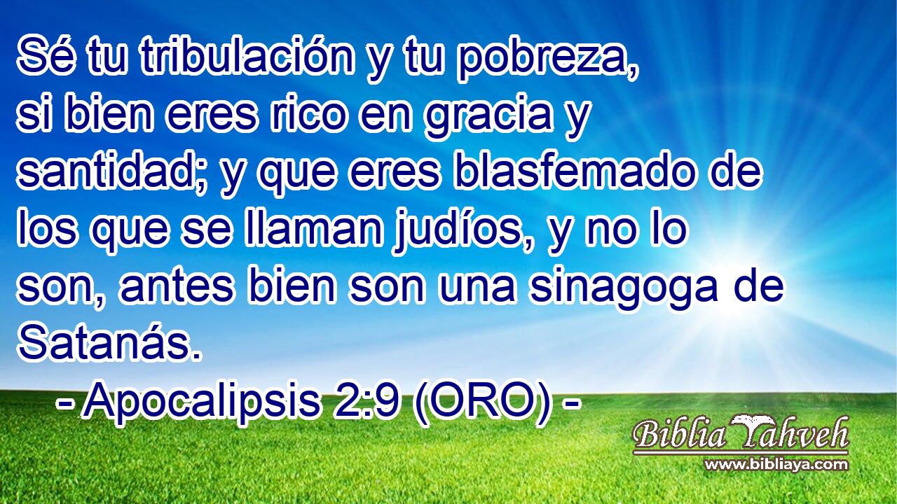  Sé tu tribulación y tu pobreza, si bien eres rico en gracia y santidad; y que eres blasfemado de los que se llaman judíos, y no lo son, antes bien son una sinagoga de Satanás. 