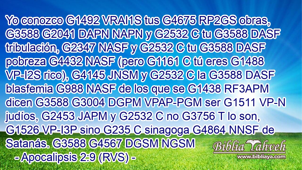 Yo conozco G1492 VRAI1S tus G4675 RP2GS obras, G3588 G2041 DAPN NAPN y G2532 C tu G3588 DASF tribulación, G2347 NASF y G2532 C tu G3588 DASF pobreza G4432 NASF (pero G1161 C tú eres G1488 VP-I2S rico), G4145 JNSM y G2532 C la G3588 DASF blasfemia G988 NASF de los que se G1438 RF3APM dicen G3588 G3004 DGPM VPAP-PGM ser G1511 VP-N judíos, G2453 JAPM y G2532 C no G3756 T lo son, G1526 VP-I3P sino G235 C sinagoga G4864 NNSF de Satanás. G3588 G4567 DGSM NGSM 
