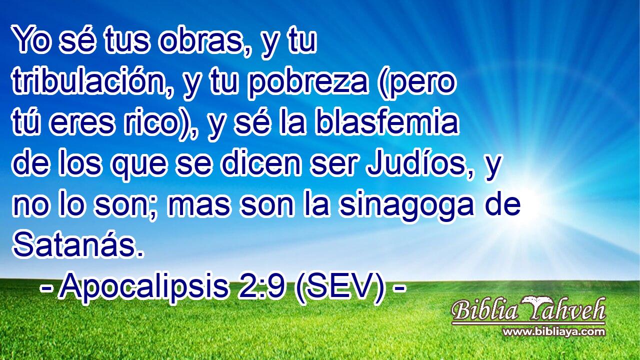 Yo sé tus obras, y tu tribulación, y tu pobreza (pero tú eres rico), y sé la blasfemia de los que se dicen ser Judíos, y no lo son; mas son la sinagoga de Satanás.