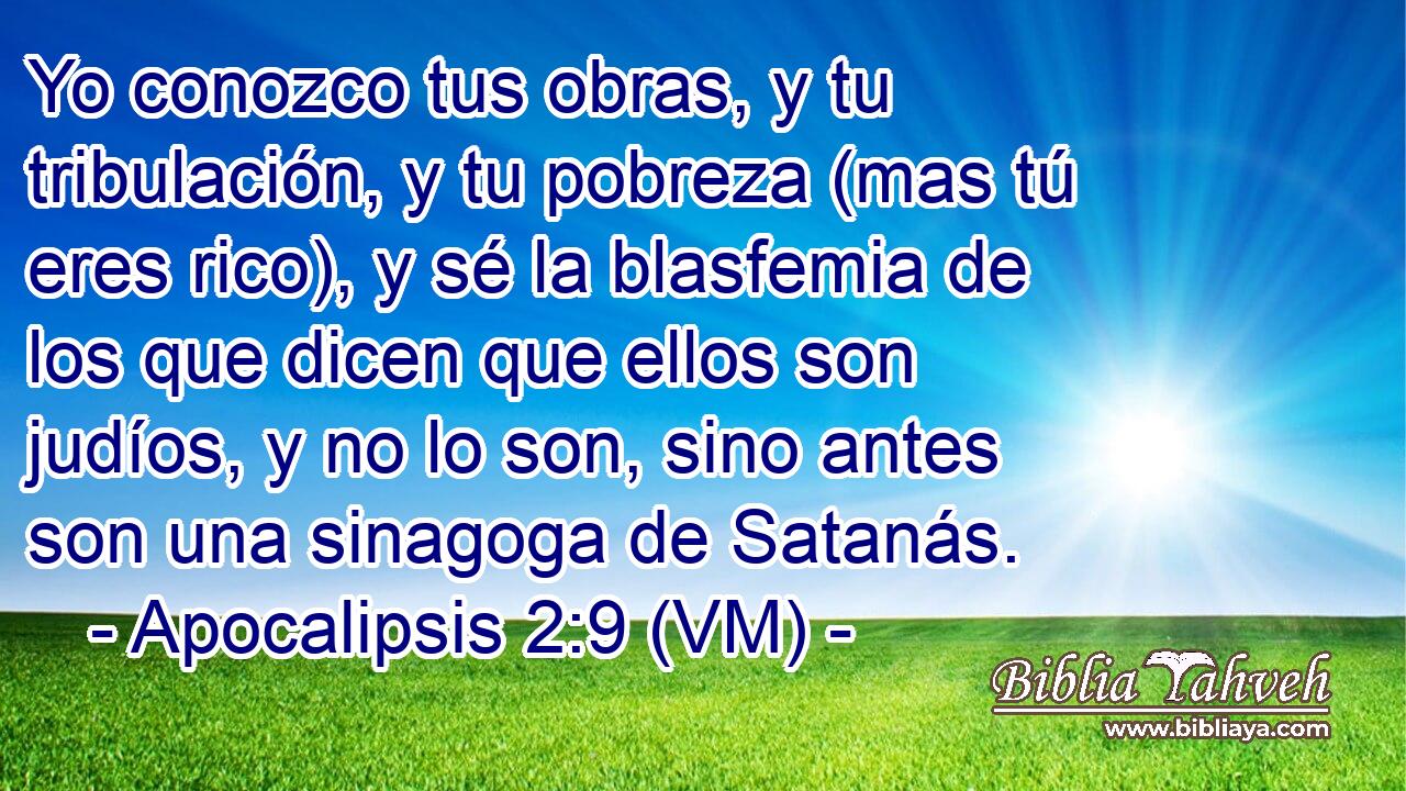  Yo conozco tus obras, y tu tribulación, y tu pobreza (mas tú eres rico), y sé la blasfemia de los que dicen que ellos son judíos, y no lo son, sino antes son una sinagoga de Satanás. 