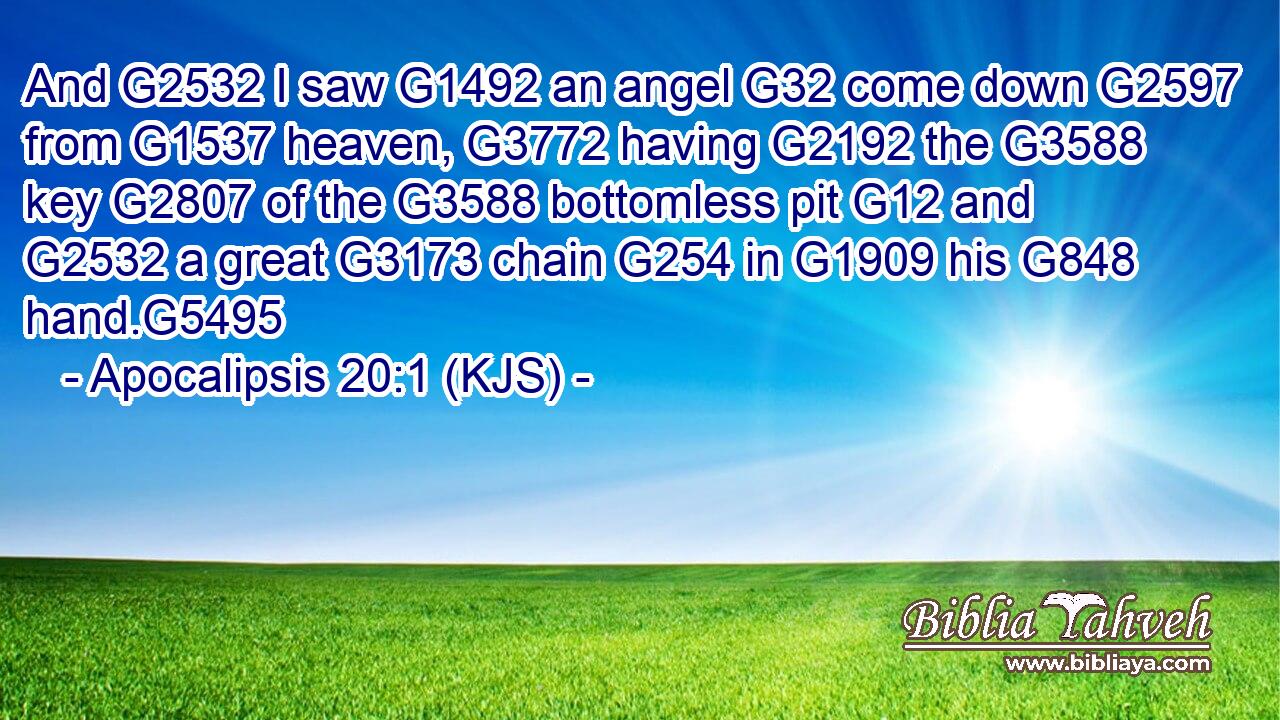 And G2532 I saw G1492 an angel G32 come down G2597 from G1537 heaven, G3772 having G2192 the G3588 key G2807 of the G3588 bottomless pit G12 and G2532 a great G3173 chain G254 in G1909 his G848 hand.G5495