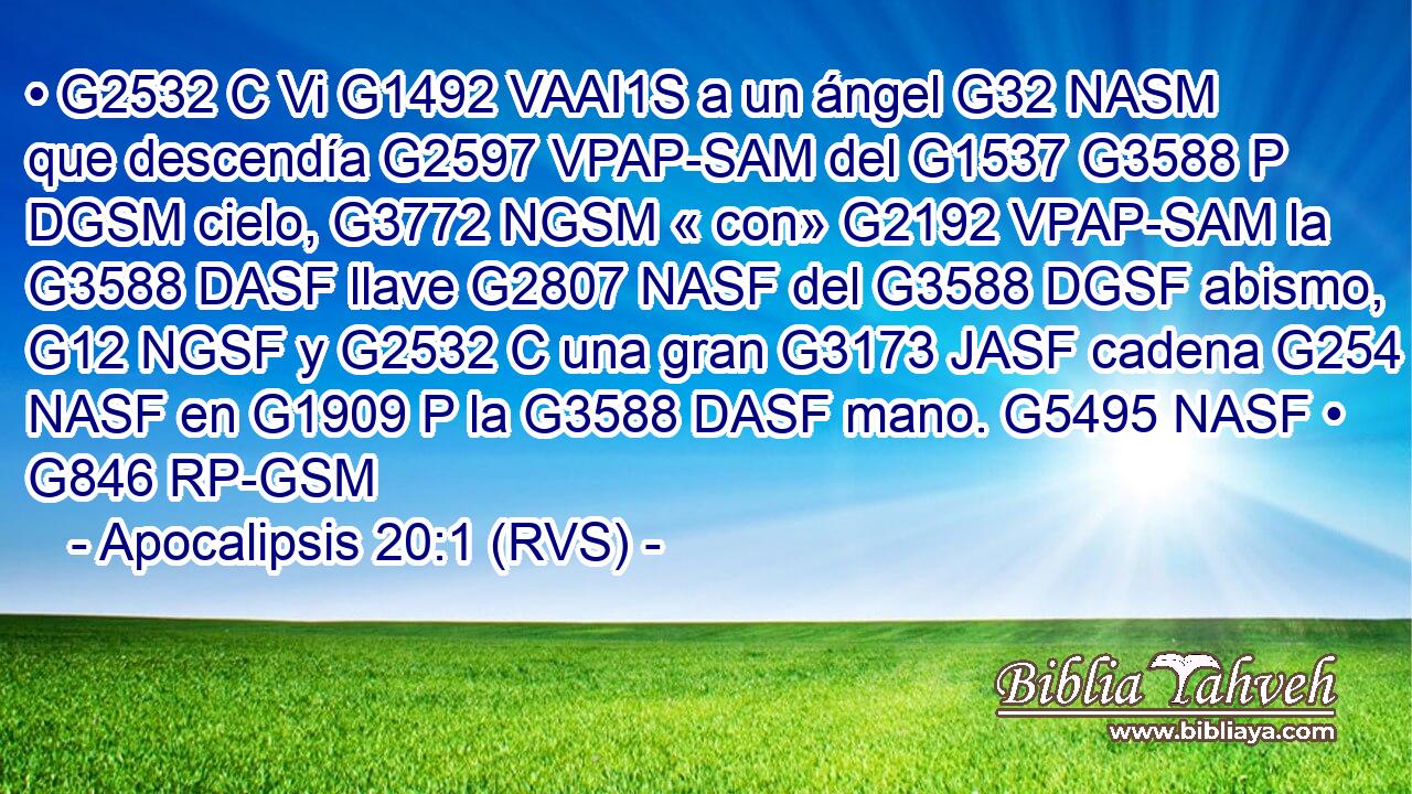 • G2532 C Vi G1492 VAAI1S a un ángel G32 NASM que descendía G2597 VPAP-SAM del G1537 G3588 P DGSM cielo, G3772 NGSM « con» G2192 VPAP-SAM la G3588 DASF llave G2807 NASF del G3588 DGSF abismo, G12 NGSF y G2532 C una gran G3173 JASF cadena G254 NASF en G1909 P la G3588 DASF mano. G5495 NASF • G846 RP-GSM 