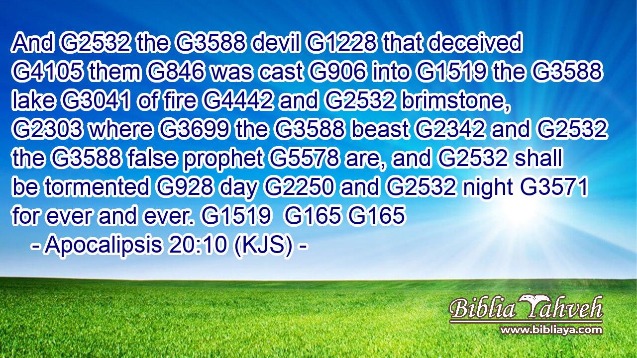 And G2532 the G3588 devil G1228 that deceived G4105 them G846 was cast G906 into G1519 the G3588 lake G3041 of fire G4442 and G2532 brimstone, G2303 where G3699 the G3588 beast G2342 and G2532 the G3588 false prophet G5578 are, and G2532 shall be tormented G928 day G2250 and G2532 night G3571 for ever and ever. G1519  G165 G165