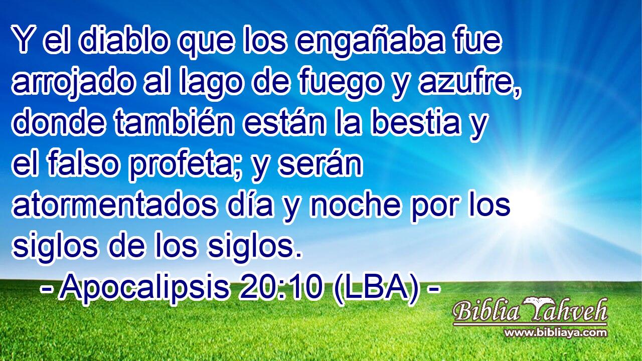 Y el diablo que los engañaba fue arrojado al lago de fuego y azufre, donde también están la bestia y el falso profeta; y serán atormentados día y noche por los siglos de los siglos.