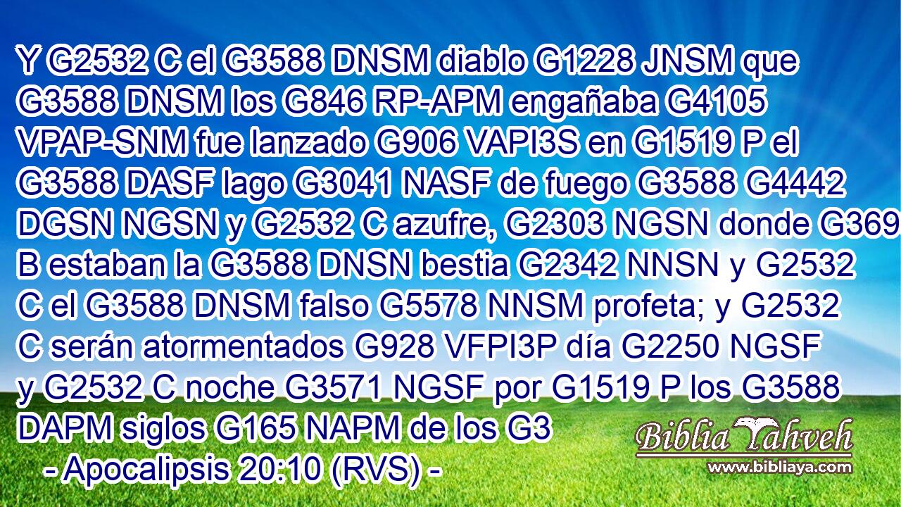 Y G2532 C el G3588 DNSM diablo G1228 JNSM que G3588 DNSM los G846 RP-APM engañaba G4105 VPAP-SNM fue lanzado G906 VAPI3S en G1519 P el G3588 DASF lago G3041 NASF de fuego G3588 G4442 DGSN NGSN y G2532 C azufre, G2303 NGSN donde G3699 B estaban la G3588 DNSN bestia G2342 NNSN y G2532 C el G3588 DNSM falso G5578 NNSM profeta; y G2532 C serán atormentados G928 VFPI3P día G2250 NGSF y G2532 C noche G3571 NGSF por G1519 P los G3588 DAPM siglos G165 NAPM de los G3