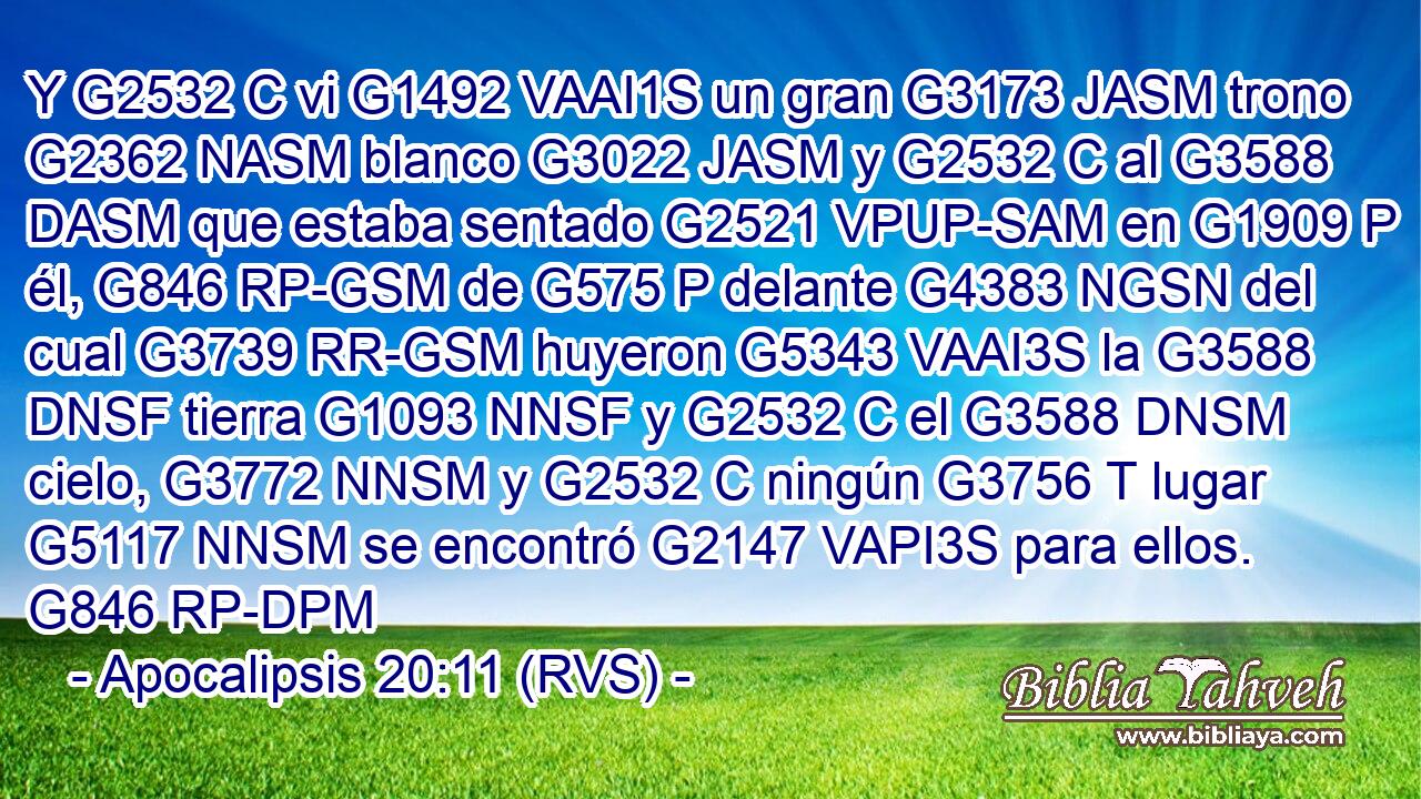 Y G2532 C vi G1492 VAAI1S un gran G3173 JASM trono G2362 NASM blanco G3022 JASM y G2532 C al G3588 DASM que estaba sentado G2521 VPUP-SAM en G1909 P él, G846 RP-GSM de G575 P delante G4383 NGSN del cual G3739 RR-GSM huyeron G5343 VAAI3S la G3588 DNSF tierra G1093 NNSF y G2532 C el G3588 DNSM cielo, G3772 NNSM y G2532 C ningún G3756 T lugar G5117 NNSM se encontró G2147 VAPI3S para ellos. G846 RP-DPM 