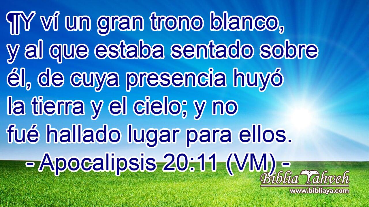  ¶Y ví un gran trono blanco, y al que estaba sentado sobre él, de cuya presencia huyó la tierra y el cielo; y no fué hallado lugar para ellos. 