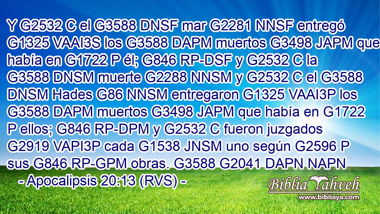 Y G2532 C el G3588 DNSF mar G2281 NNSF entregó G1325 VAAI3S los G3588 DAPM muertos G3498 JAPM que había en G1722 P él; G846 RP-DSF y G2532 C la G3588 DNSM muerte G2288 NNSM y G2532 C el G3588 DNSM Hades G86 NNSM entregaron G1325 VAAI3P los G3588 DAPM muertos G3498 JAPM que había en G1722 P ellos; G846 RP-DPM y G2532 C fueron juzgados G2919 VAPI3P cada G1538 JNSM uno según G2596 P sus G846 RP-GPM obras. G3588 G2041 DAPN NAPN 