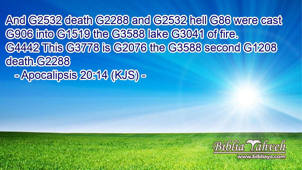 And G2532 death G2288 and G2532 hell G86 were cast G906 into G1519 the G3588 lake G3041 of fire. G4442 This G3778 is G2076 the G3588 second G1208 death.G2288