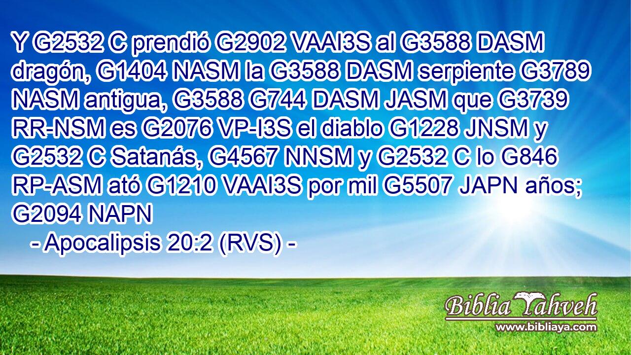 Y G2532 C prendió G2902 VAAI3S al G3588 DASM dragón, G1404 NASM la G3588 DASM serpiente G3789 NASM antigua, G3588 G744 DASM JASM que G3739 RR-NSM es G2076 VP-I3S el diablo G1228 JNSM y G2532 C Satanás, G4567 NNSM y G2532 C lo G846 RP-ASM ató G1210 VAAI3S por mil G5507 JAPN años; G2094 NAPN 
