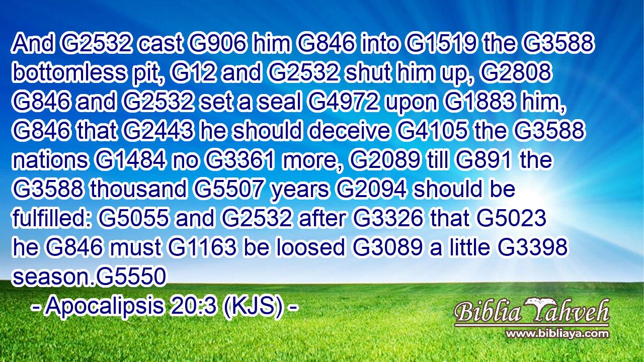 And G2532 cast G906 him G846 into G1519 the G3588 bottomless pit, G12 and G2532 shut him up, G2808  G846 and G2532 set a seal G4972 upon G1883 him, G846 that G2443 he should deceive G4105 the G3588 nations G1484 no G3361 more, G2089 till G891 the G3588 thousand G5507 years G2094 should be fulfilled: G5055 and G2532 after G3326 that G5023 he G846 must G1163 be loosed G3089 a little G3398 season.G5550