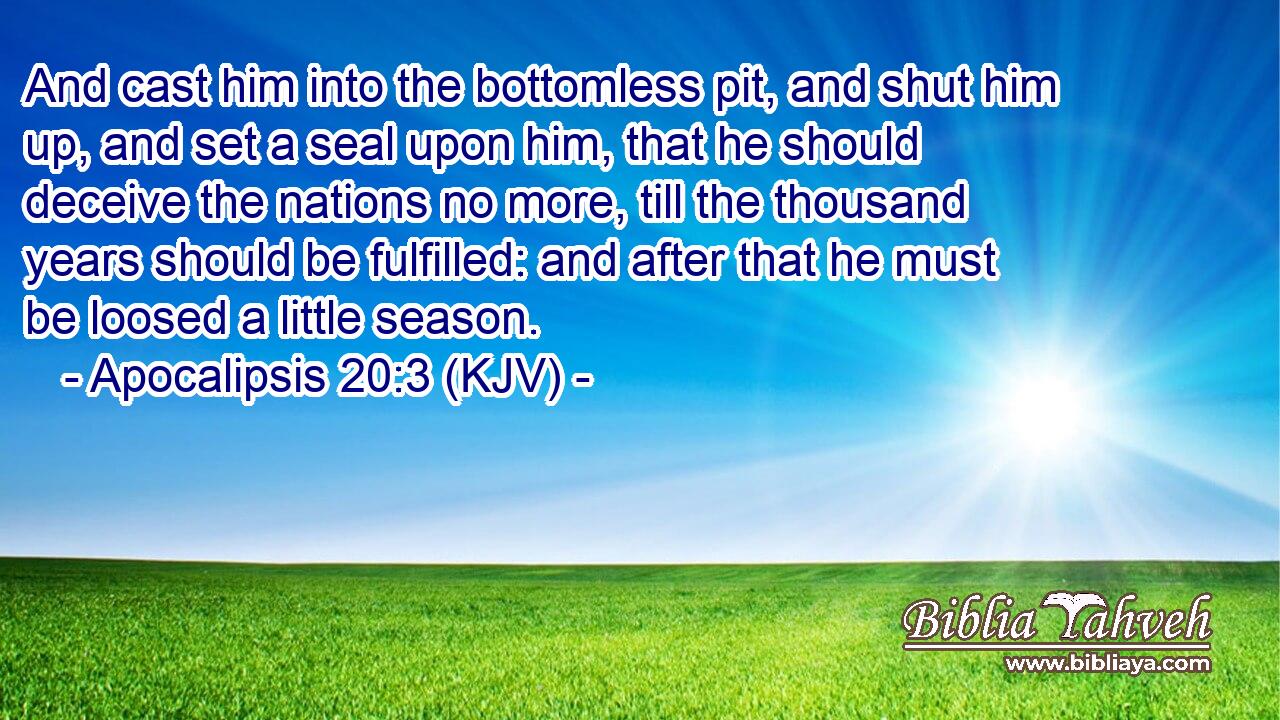 And cast him into the bottomless pit, and shut him up, and set a seal upon him, that he should deceive the nations no more, till the thousand years should be fulfilled: and after that he must be loosed a little season.