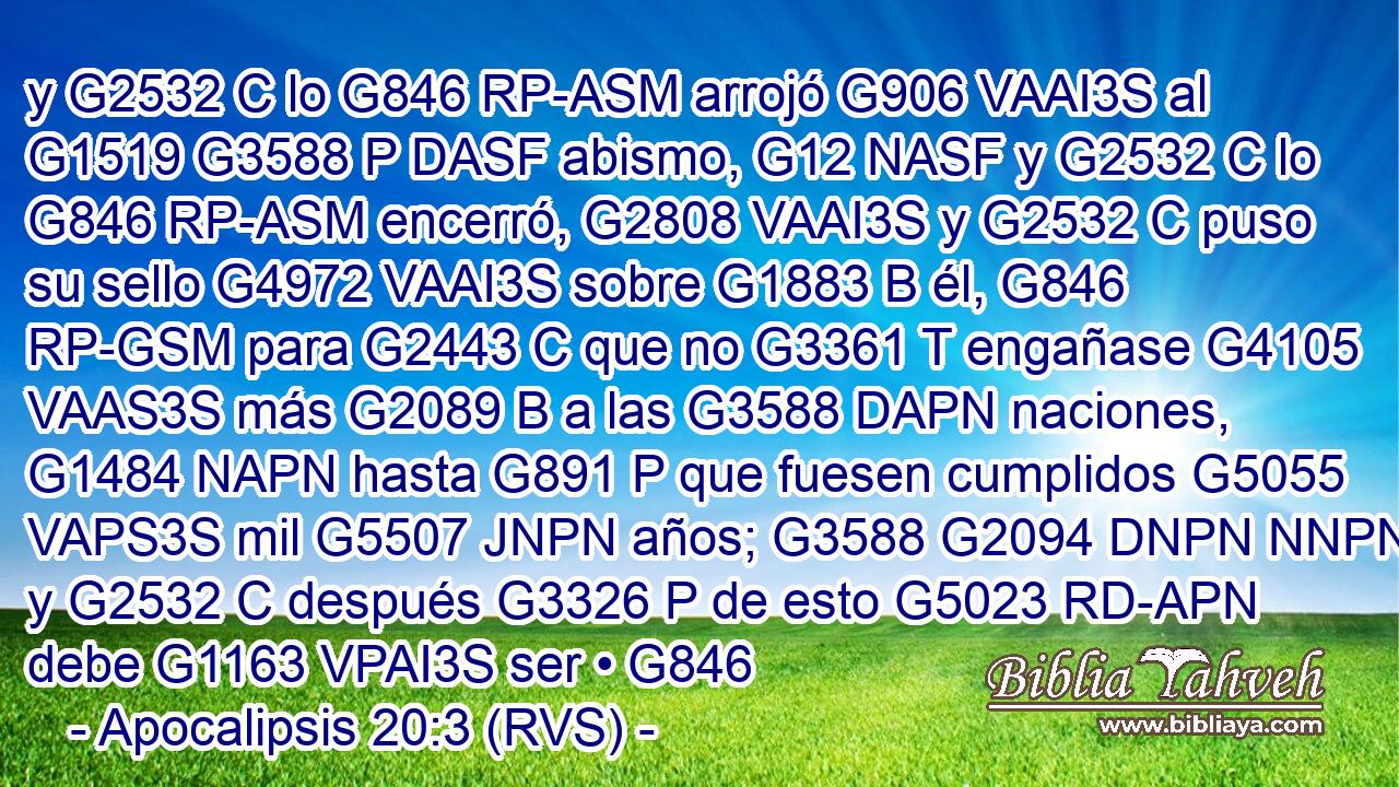 y G2532 C lo G846 RP-ASM arrojó G906 VAAI3S al G1519 G3588 P DASF abismo, G12 NASF y G2532 C lo G846 RP-ASM encerró, G2808 VAAI3S y G2532 C puso su sello G4972 VAAI3S sobre G1883 B él, G846 RP-GSM para G2443 C que no G3361 T engañase G4105 VAAS3S más G2089 B a las G3588 DAPN naciones, G1484 NAPN hasta G891 P que fuesen cumplidos G5055 VAPS3S mil G5507 JNPN años; G3588 G2094 DNPN NNPN y G2532 C después G3326 P de esto G5023 RD-APN debe G1163 VPAI3S ser • G846 