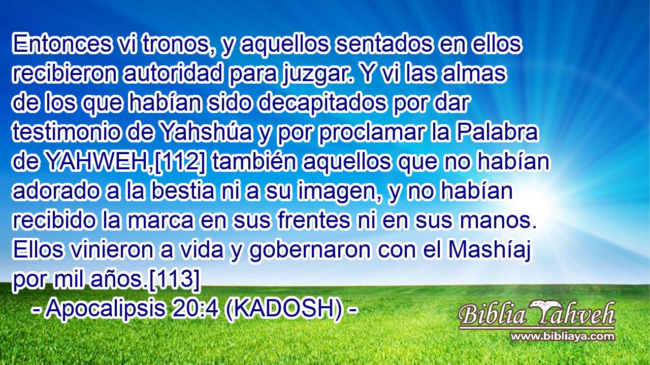  Entonces vi tronos, y aquellos sentados en ellos recibieron autoridad para juzgar. Y vi las almas de los que habían sido decapitados por dar testimonio de Yahshúa y por proclamar la Palabra de YAHWEH,[112] también aquellos que no habían adorado a la bestia ni a su imagen, y no habían recibido la marca en sus frentes ni en sus manos. Ellos vinieron a vida y gobernaron con el Mashíaj por mil años.[113] 