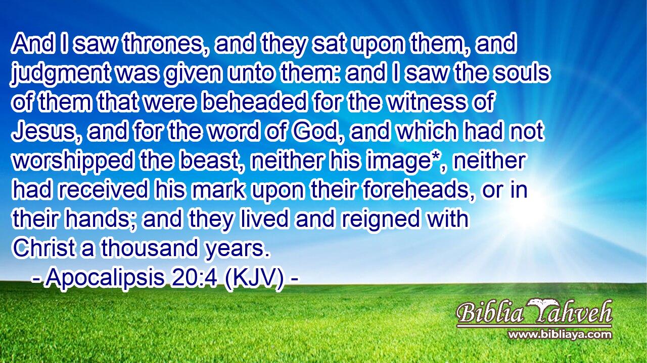 And I saw thrones, and they sat upon them, and judgment was given unto them: and I saw the souls of them that were beheaded for the witness of Jesus, and for the word of God, and which had not worshipped the beast, neither his image*, neither had received his mark upon their foreheads, or in their hands; and they lived and reigned with Christ a thousand years.