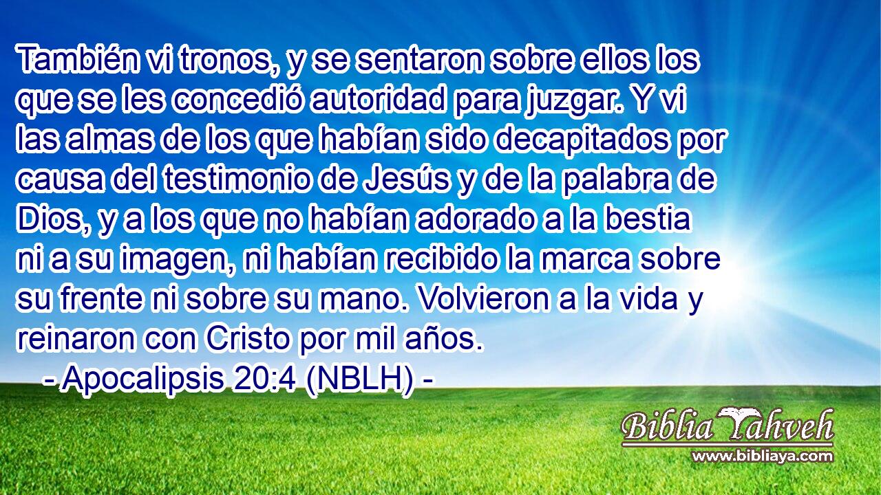  También vi tronos, y se sentaron sobre ellos los que se les concedió autoridad para juzgar. Y vi las almas de los que habían sido decapitados por causa del testimonio de Jesús y de la palabra de Dios, y a los que no habían adorado a la bestia ni a su imagen, ni habían recibido la marca sobre su frente ni sobre su mano. Volvieron a la vida y reinaron con Cristo por mil años. 