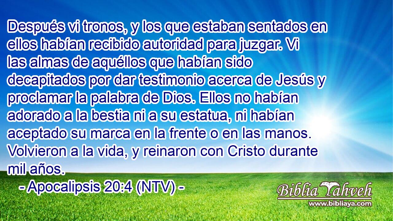Después vi tronos, y los que estaban sentados en ellos habían recibido autoridad para juzgar. Vi las almas de aquéllos que habían sido decapitados por dar testimonio acerca de Jesús y proclamar la palabra de Dios. Ellos no habían adorado a la bestia ni a su estatua, ni habían aceptado su marca en la frente o en las manos. Volvieron a la vida, y reinaron con Cristo durante mil años.