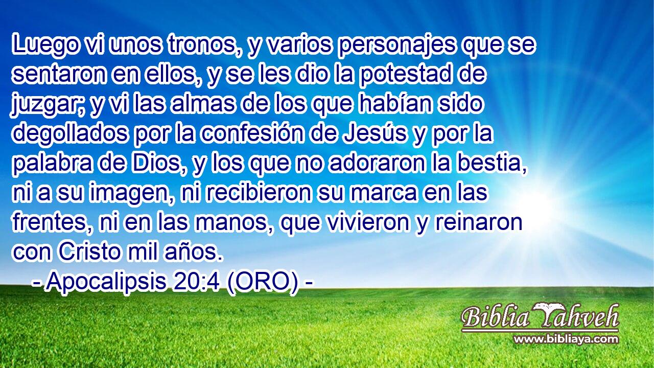  Luego vi unos tronos, y varios personajes que se sentaron en ellos, y se les dio la potestad de juzgar; y vi las almas de los que habían sido degollados por la confesión de Jesús y por la palabra de Dios, y los que no adoraron la bestia, ni a su imagen, ni recibieron su marca en las frentes, ni en las manos, que vivieron y reinaron con Cristo mil años. 