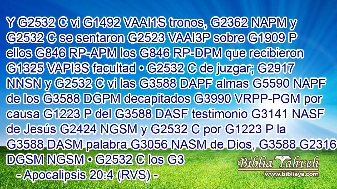 Y G2532 C vi G1492 VAAI1S tronos, G2362 NAPM y G2532 C se sentaron G2523 VAAI3P sobre G1909 P ellos G846 RP-APM los G846 RP-DPM que recibieron G1325 VAPI3S facultad • G2532 C de juzgar; G2917 NNSN y G2532 C vi las G3588 DAPF almas G5590 NAPF de los G3588 DGPM decapitados G3990 VRPP-PGM por causa G1223 P del G3588 DASF testimonio G3141 NASF de Jesús G2424 NGSM y G2532 C por G1223 P la G3588 DASM palabra G3056 NASM de Dios, G3588 G2316 DGSM NGSM • G2532 C los G3