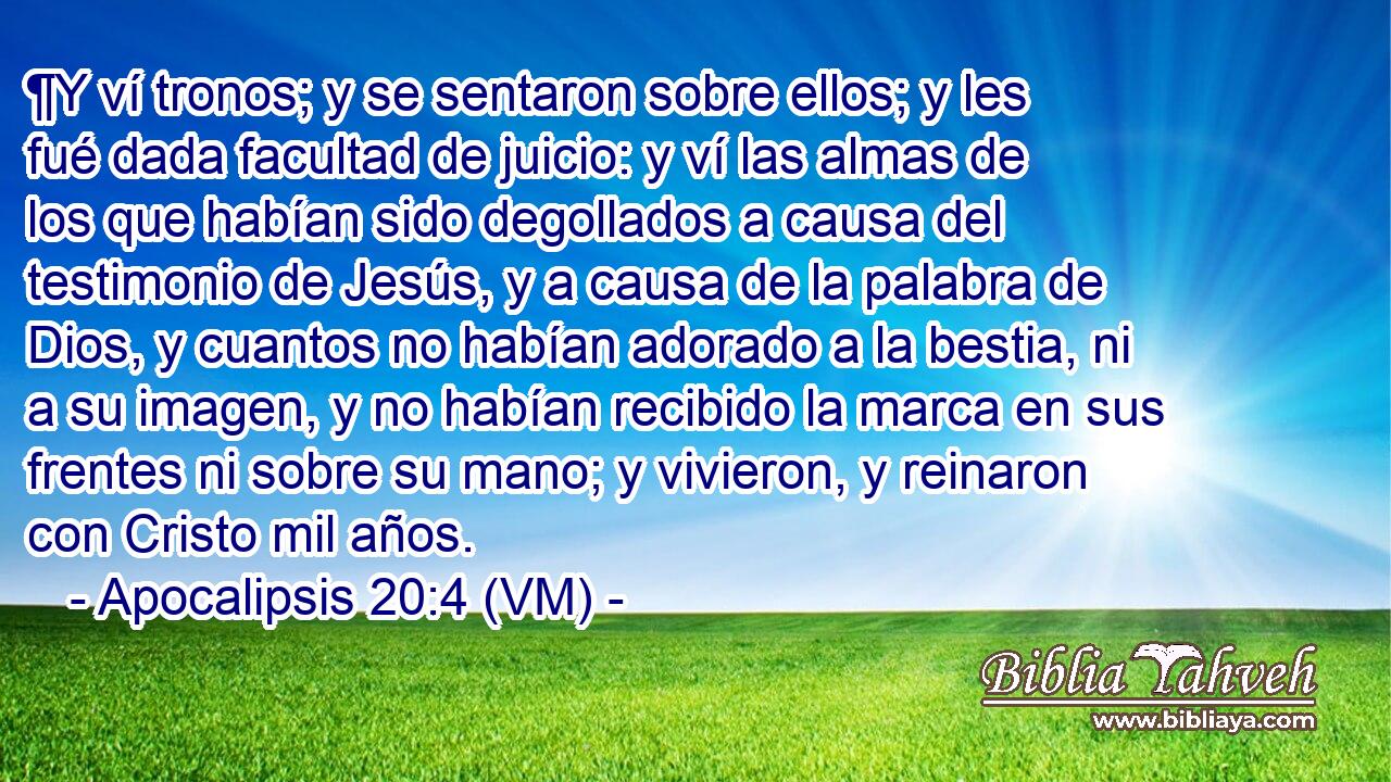  ¶Y ví tronos; y se sentaron sobre ellos; y les fué dada facultad de juicio: y ví las almas de los que habían sido degollados a causa del testimonio de Jesús, y a causa de la palabra de Dios, y cuantos no habían adorado a la bestia, ni a su imagen, y no habían recibido la marca en sus frentes ni sobre su mano; y vivieron, y reinaron con Cristo mil años. 