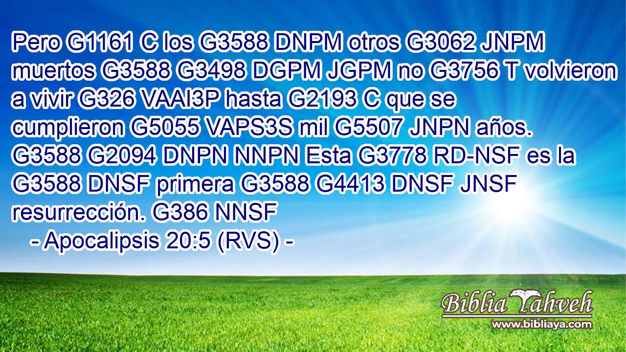 Pero G1161 C los G3588 DNPM otros G3062 JNPM muertos G3588 G3498 DGPM JGPM no G3756 T volvieron a vivir G326 VAAI3P hasta G2193 C que se cumplieron G5055 VAPS3S mil G5507 JNPN años. G3588 G2094 DNPN NNPN Esta G3778 RD-NSF es la G3588 DNSF primera G3588 G4413 DNSF JNSF resurrección. G386 NNSF 