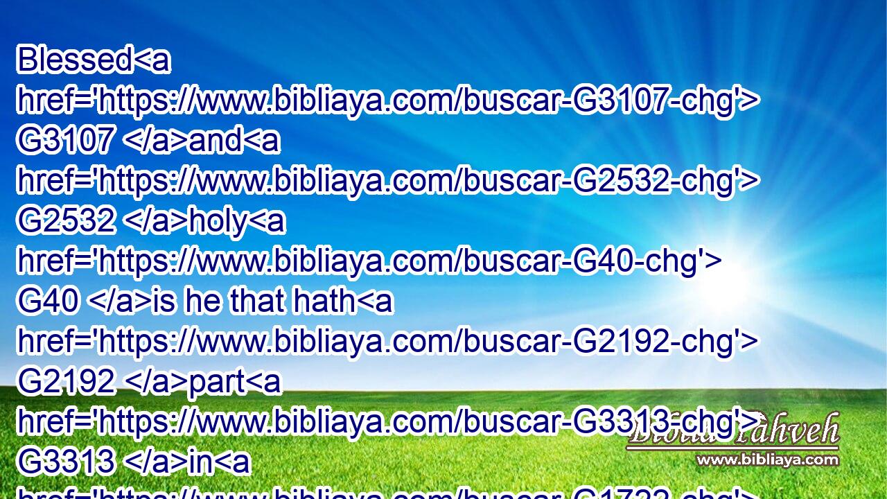 Blessed G3107 and G2532 holy G40 is he that hath G2192 part G3313 in G1722 the G3588 first G4413 resurrection: G386 on G1909 such G5130 the G3588 second G1208 death G2288 hath G2192 no G3756 power, G1849 but G235 they shall be G2071 priests G2409 of God G2316 and G2532 of Christ, G5547 and G2532 shall reign G936 with G3326 him G846 a thousand G5507 years.G2094
