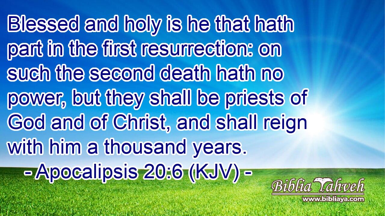 Blessed and holy is he that hath part in the first resurrection: on such the second death hath no power, but they shall be priests of God and of Christ, and shall reign with him a thousand years.