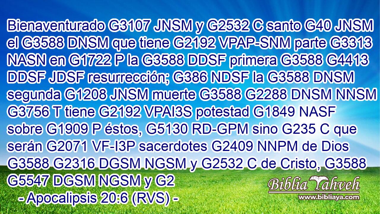 Bienaventurado G3107 JNSM y G2532 C santo G40 JNSM el G3588 DNSM que tiene G2192 VPAP-SNM parte G3313 NASN en G1722 P la G3588 DDSF primera G3588 G4413 DDSF JDSF resurrección; G386 NDSF la G3588 DNSM segunda G1208 JNSM muerte G3588 G2288 DNSM NNSM no G3756 T tiene G2192 VPAI3S potestad G1849 NASF sobre G1909 P éstos, G5130 RD-GPM sino G235 C que serán G2071 VF-I3P sacerdotes G2409 NNPM de Dios G3588 G2316 DGSM NGSM y G2532 C de Cristo, G3588 G5547 DGSM NGSM y G2