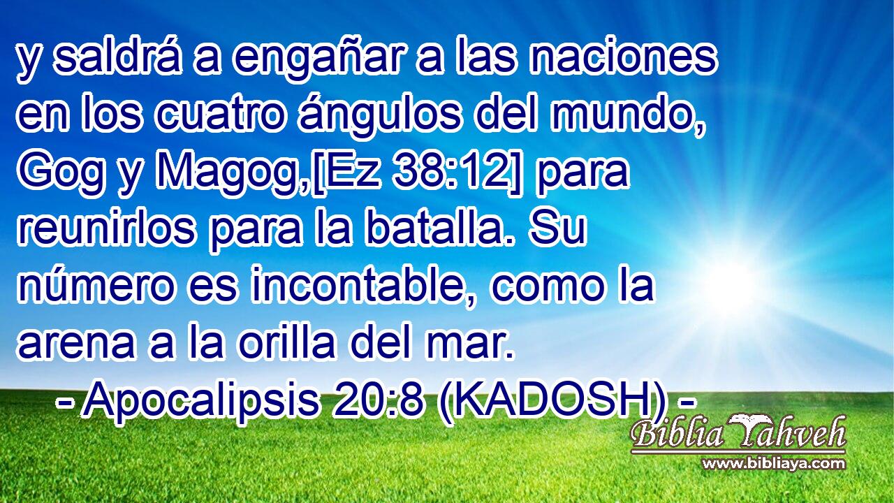  y saldrá a engañar a las naciones en los cuatro ángulos del mundo, Gog y Magog,[Ez 38:12] para reunirlos para la batalla. Su número es incontable, como la arena a la orilla del mar. 