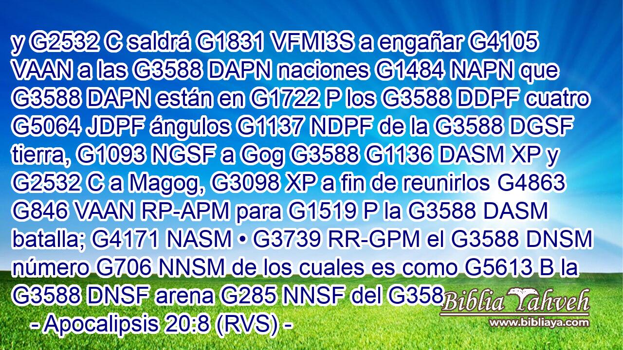 y G2532 C saldrá G1831 VFMI3S a engañar G4105 VAAN a las G3588 DAPN naciones G1484 NAPN que G3588 DAPN están en G1722 P los G3588 DDPF cuatro G5064 JDPF ángulos G1137 NDPF de la G3588 DGSF tierra, G1093 NGSF a Gog G3588 G1136 DASM XP y G2532 C a Magog, G3098 XP a fin de reunirlos G4863 G846 VAAN RP-APM para G1519 P la G3588 DASM batalla; G4171 NASM • G3739 RR-GPM el G3588 DNSM número G706 NNSM de los cuales es como G5613 B la G3588 DNSF arena G285 NNSF del G358