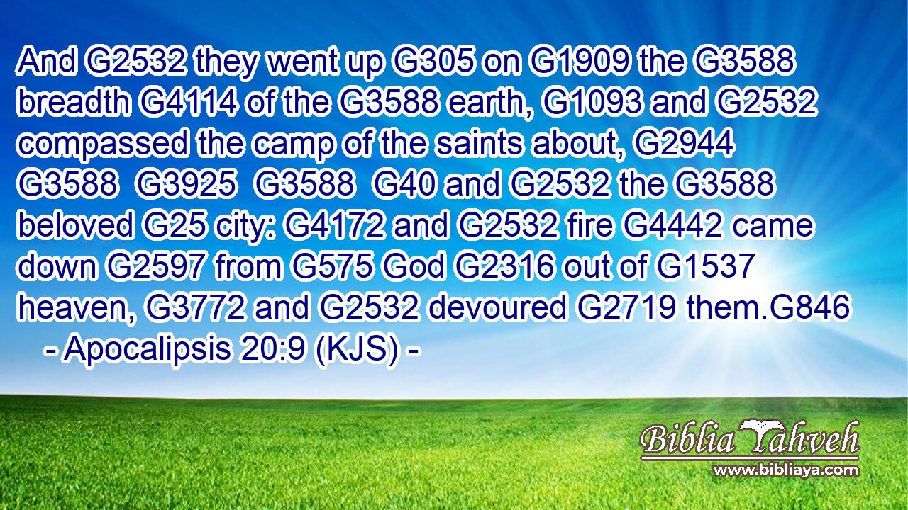 And G2532 they went up G305 on G1909 the G3588 breadth G4114 of the G3588 earth, G1093 and G2532 compassed the camp of the saints about, G2944  G3588  G3925  G3588  G40 and G2532 the G3588 beloved G25 city: G4172 and G2532 fire G4442 came down G2597 from G575 God G2316 out of G1537 heaven, G3772 and G2532 devoured G2719 them.G846