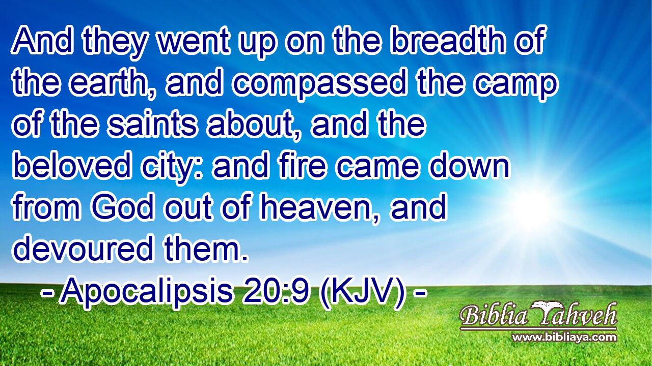 And they went up on the breadth of the earth, and compassed the camp of the saints about, and the beloved city: and fire came down from God out of heaven, and devoured them.