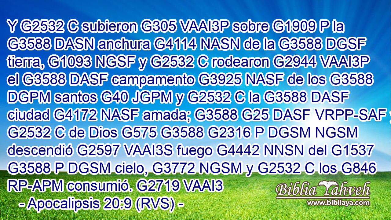 Y G2532 C subieron G305 VAAI3P sobre G1909 P la G3588 DASN anchura G4114 NASN de la G3588 DGSF tierra, G1093 NGSF y G2532 C rodearon G2944 VAAI3P el G3588 DASF campamento G3925 NASF de los G3588 DGPM santos G40 JGPM y G2532 C la G3588 DASF ciudad G4172 NASF amada; G3588 G25 DASF VRPP-SAF y G2532 C de Dios G575 G3588 G2316 P DGSM NGSM descendió G2597 VAAI3S fuego G4442 NNSN del G1537 G3588 P DGSM cielo, G3772 NGSM y G2532 C los G846 RP-APM consumió. G2719 VAAI3