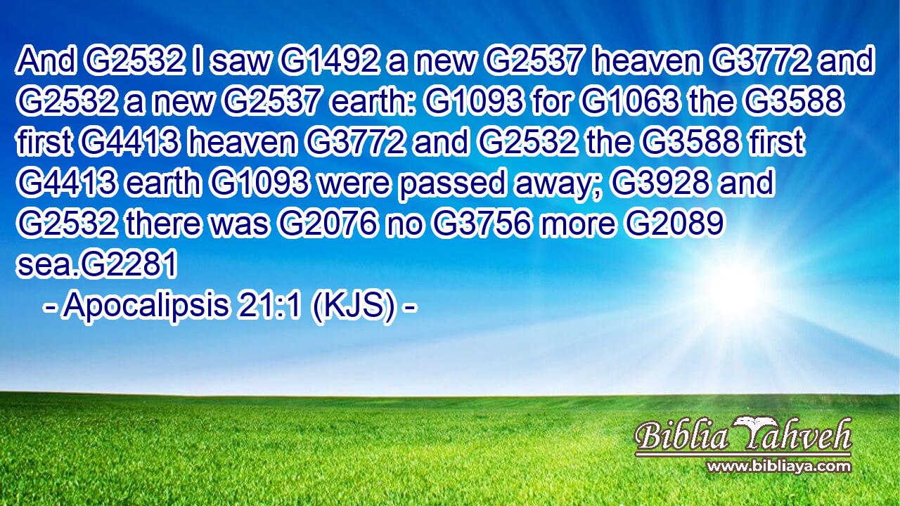 And G2532 I saw G1492 a new G2537 heaven G3772 and G2532 a new G2537 earth: G1093 for G1063 the G3588 first G4413 heaven G3772 and G2532 the G3588 first G4413 earth G1093 were passed away; G3928 and G2532 there was G2076 no G3756 more G2089 sea.G2281