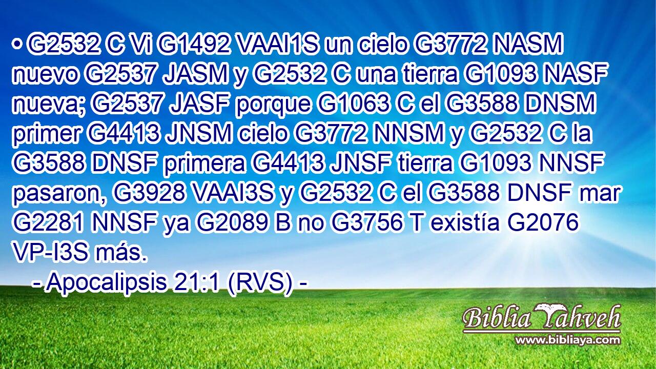 • G2532 C Vi G1492 VAAI1S un cielo G3772 NASM nuevo G2537 JASM y G2532 C una tierra G1093 NASF nueva; G2537 JASF porque G1063 C el G3588 DNSM primer G4413 JNSM cielo G3772 NNSM y G2532 C la G3588 DNSF primera G4413 JNSF tierra G1093 NNSF pasaron, G3928 VAAI3S y G2532 C el G3588 DNSF mar G2281 NNSF ya G2089 B no G3756 T existía G2076 VP-I3S más. 