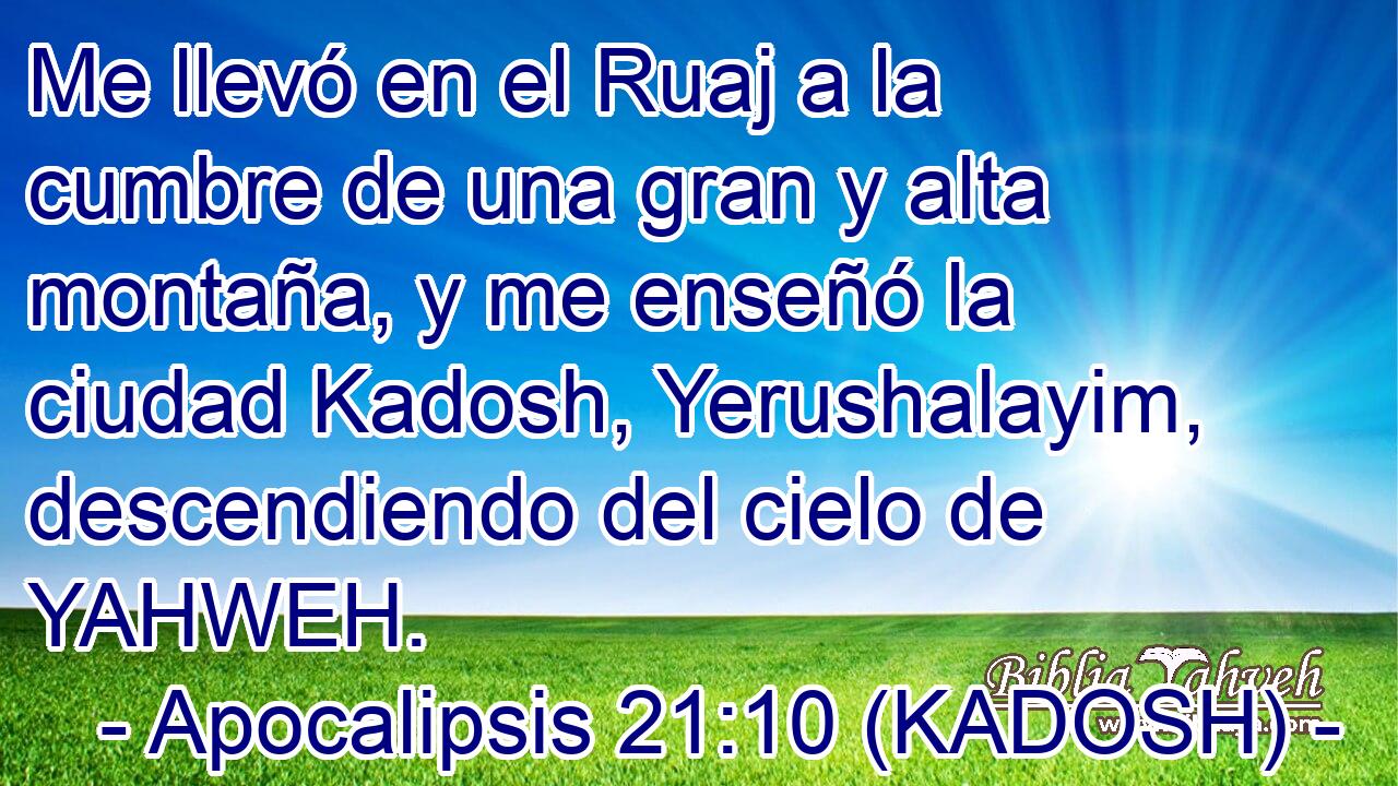  Me llevó en el Ruaj a la cumbre de una gran y alta montaña, y me enseñó la ciudad Kadosh, Yerushalayim, descendiendo del cielo de YAHWEH. 