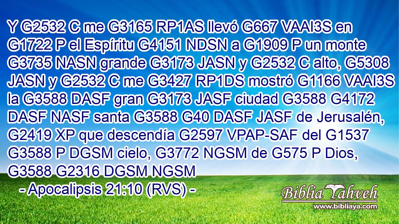 Y G2532 C me G3165 RP1AS llevó G667 VAAI3S en G1722 P el Espíritu G4151 NDSN a G1909 P un monte G3735 NASN grande G3173 JASN y G2532 C alto, G5308 JASN y G2532 C me G3427 RP1DS mostró G1166 VAAI3S la G3588 DASF gran G3173 JASF ciudad G3588 G4172 DASF NASF santa G3588 G40 DASF JASF de Jerusalén, G2419 XP que descendía G2597 VPAP-SAF del G1537 G3588 P DGSM cielo, G3772 NGSM de G575 P Dios, G3588 G2316 DGSM NGSM 