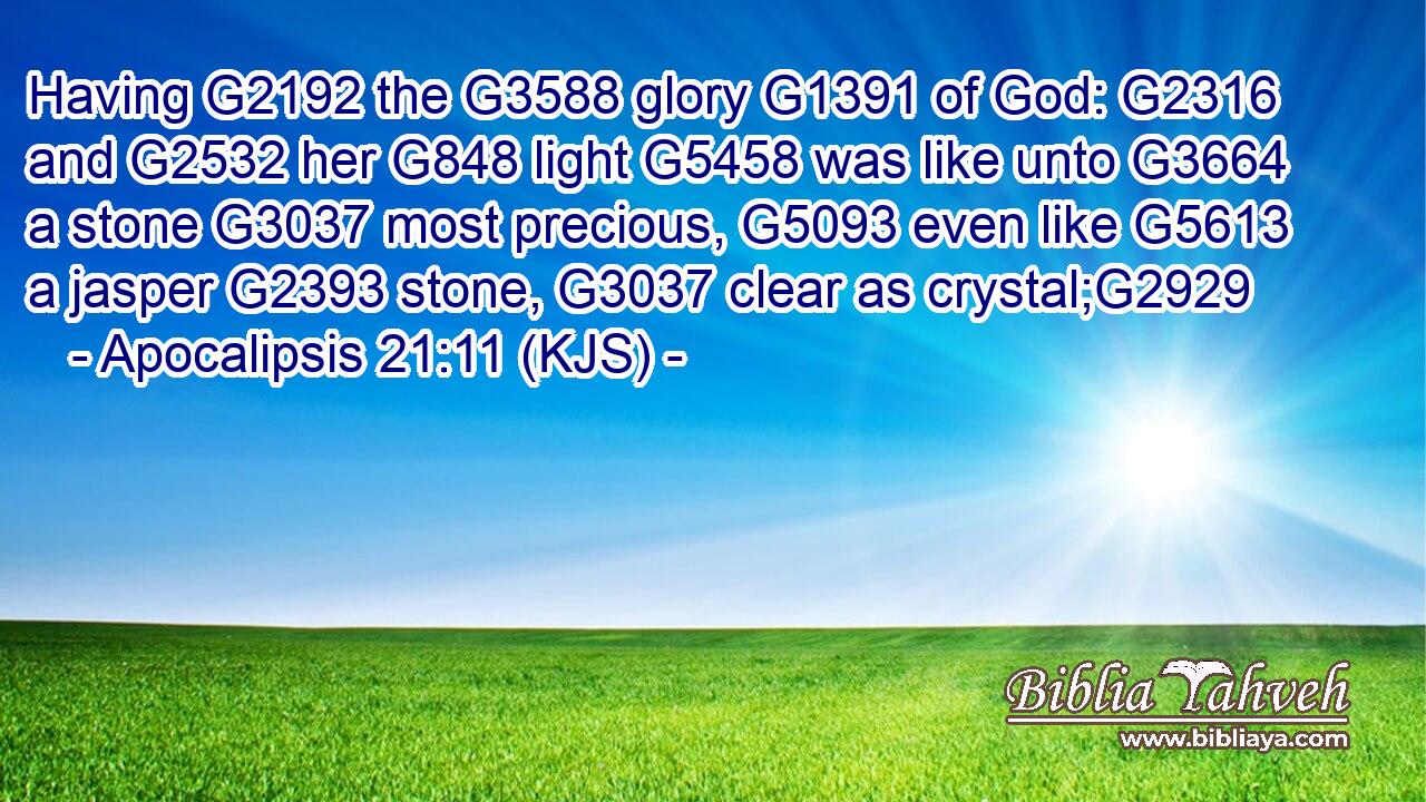 Having G2192 the G3588 glory G1391 of God: G2316 and G2532 her G848 light G5458 was like unto G3664 a stone G3037 most precious, G5093 even like G5613 a jasper G2393 stone, G3037 clear as crystal;G2929
