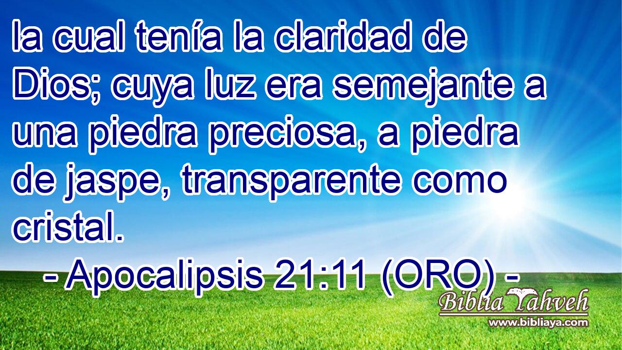  la cual tenía la claridad de Dios; cuya luz era semejante a una piedra preciosa, a piedra de jaspe, transparente como cristal. 