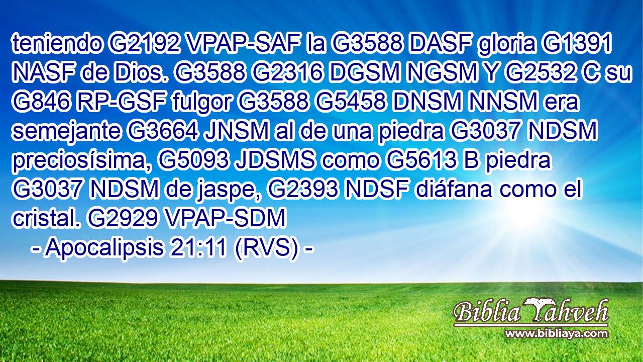 teniendo G2192 VPAP-SAF la G3588 DASF gloria G1391 NASF de Dios. G3588 G2316 DGSM NGSM Y G2532 C su G846 RP-GSF fulgor G3588 G5458 DNSM NNSM era semejante G3664 JNSM al de una piedra G3037 NDSM preciosísima, G5093 JDSMS como G5613 B piedra G3037 NDSM de jaspe, G2393 NDSF diáfana como el cristal. G2929 VPAP-SDM 