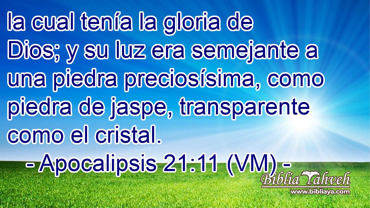  la cual tenía la gloria de Dios; y su luz era semejante a una piedra preciosísima, como piedra de jaspe, transparente como el cristal. 