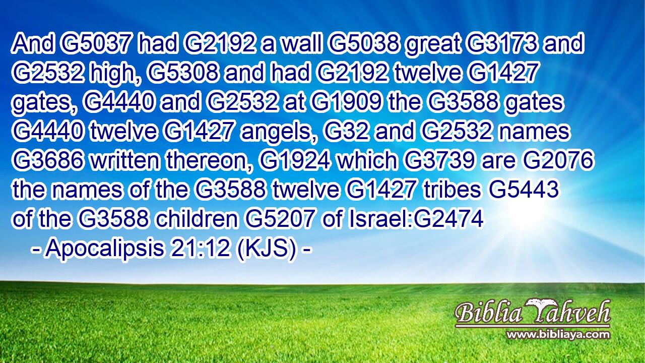 And G5037 had G2192 a wall G5038 great G3173 and G2532 high, G5308 and had G2192 twelve G1427 gates, G4440 and G2532 at G1909 the G3588 gates G4440 twelve G1427 angels, G32 and G2532 names G3686 written thereon, G1924 which G3739 are G2076 the names of the G3588 twelve G1427 tribes G5443 of the G3588 children G5207 of Israel:G2474