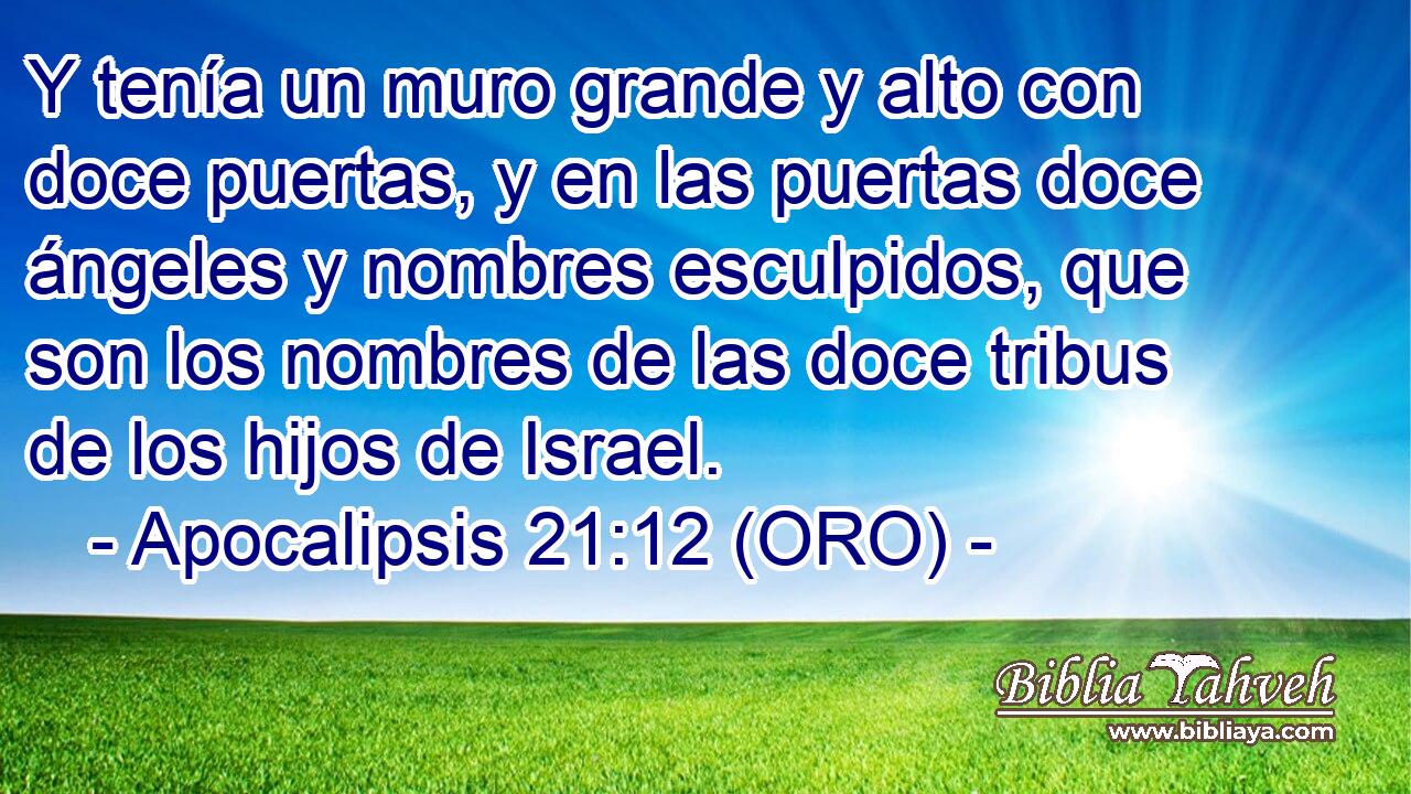  Y tenía un muro grande y alto con doce puertas, y en las puertas doce ángeles y nombres esculpidos, que son los nombres de las doce tribus de los hijos de Israel. 