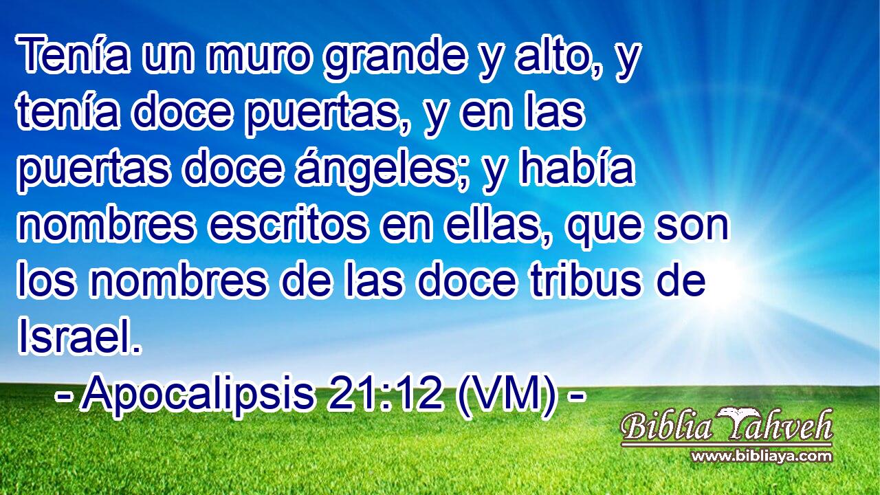  Tenía un muro grande y alto, y tenía doce puertas, y en las puertas doce ángeles; y había nombres escritos en ellas, que son los nombres de las doce tribus de Israel. 