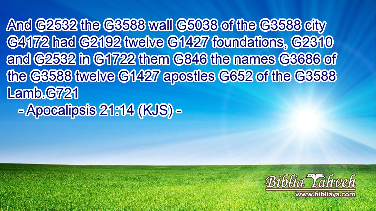 And G2532 the G3588 wall G5038 of the G3588 city G4172 had G2192 twelve G1427 foundations, G2310 and G2532 in G1722 them G846 the names G3686 of the G3588 twelve G1427 apostles G652 of the G3588 Lamb.G721