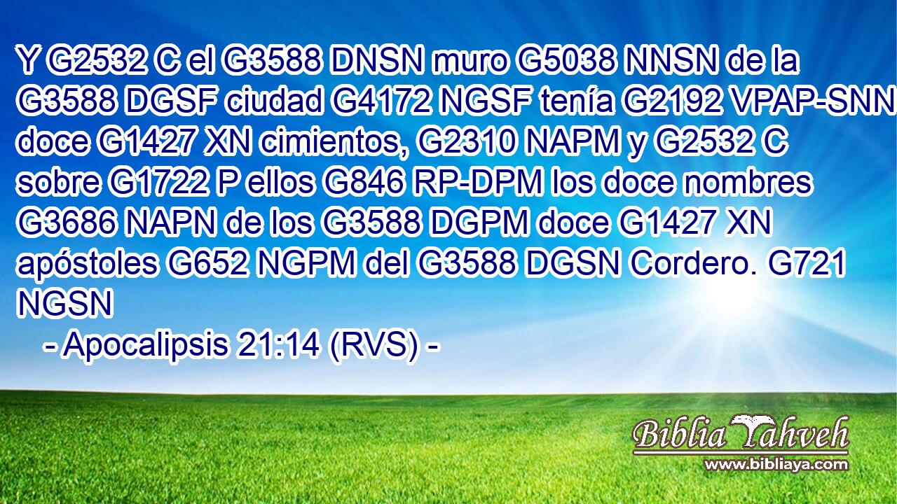 Y G2532 C el G3588 DNSN muro G5038 NNSN de la G3588 DGSF ciudad G4172 NGSF tenía G2192 VPAP-SNN doce G1427 XN cimientos, G2310 NAPM y G2532 C sobre G1722 P ellos G846 RP-DPM los doce nombres G3686 NAPN de los G3588 DGPM doce G1427 XN apóstoles G652 NGPM del G3588 DGSN Cordero. G721 NGSN 
