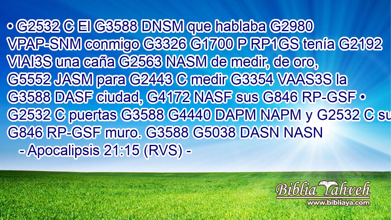 • G2532 C El G3588 DNSM que hablaba G2980 VPAP-SNM conmigo G3326 G1700 P RP1GS tenía G2192 VIAI3S una caña G2563 NASM de medir, de oro, G5552 JASM para G2443 C medir G3354 VAAS3S la G3588 DASF ciudad, G4172 NASF sus G846 RP-GSF • G2532 C puertas G3588 G4440 DAPM NAPM y G2532 C su G846 RP-GSF muro. G3588 G5038 DASN NASN 