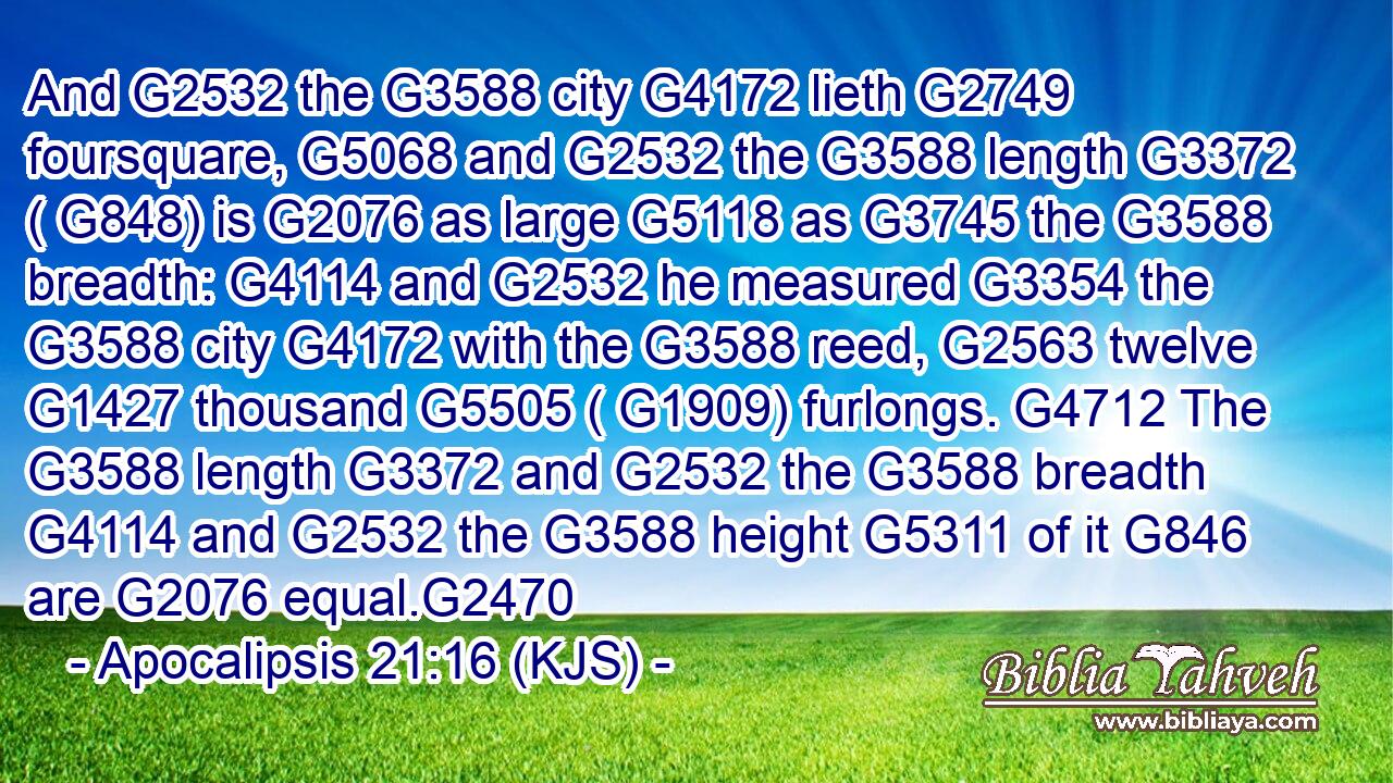 And G2532 the G3588 city G4172 lieth G2749 foursquare, G5068 and G2532 the G3588 length G3372 ( G848) is G2076 as large G5118 as G3745 the G3588 breadth: G4114 and G2532 he measured G3354 the G3588 city G4172 with the G3588 reed, G2563 twelve G1427 thousand G5505 ( G1909) furlongs. G4712 The G3588 length G3372 and G2532 the G3588 breadth G4114 and G2532 the G3588 height G5311 of it G846 are G2076 equal.G2470