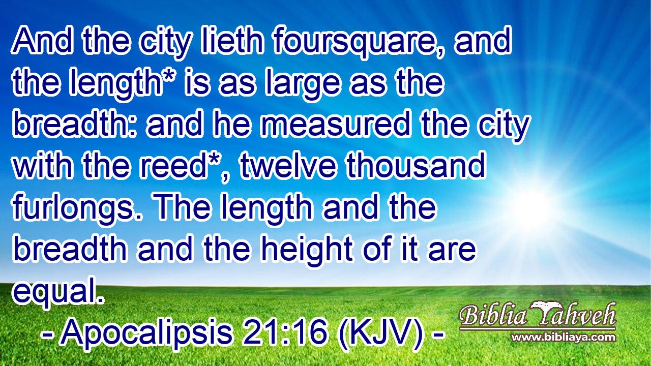 And the city lieth foursquare, and the length* is as large as the breadth: and he measured the city with the reed*, twelve thousand furlongs. The length and the breadth and the height of it are equal.